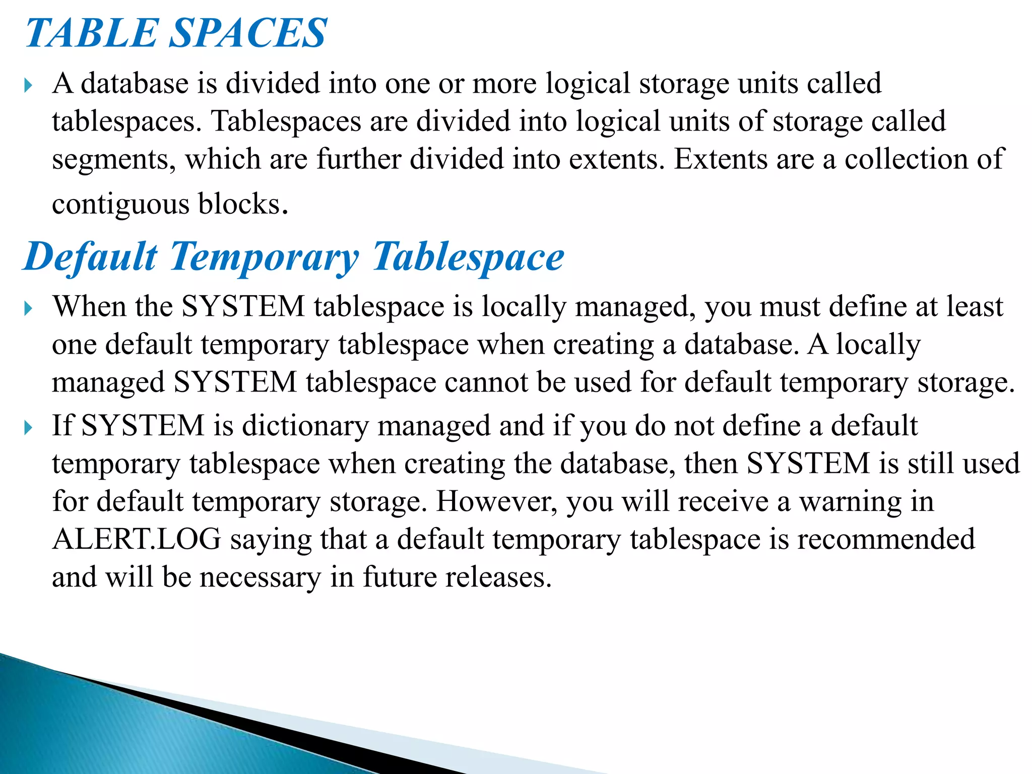 TABLE SPACES
 A database is divided into one or more logical storage units called
tablespaces. Tablespaces are divided into logical units of storage called
segments, which are further divided into extents. Extents are a collection of
contiguous blocks.
Default Temporary Tablespace
 When the SYSTEM tablespace is locally managed, you must define at least
one default temporary tablespace when creating a database. A locally
managed SYSTEM tablespace cannot be used for default temporary storage.
 If SYSTEM is dictionary managed and if you do not define a default
temporary tablespace when creating the database, then SYSTEM is still used
for default temporary storage. However, you will receive a warning in
ALERT.LOG saying that a default temporary tablespace is recommended
and will be necessary in future releases.
 