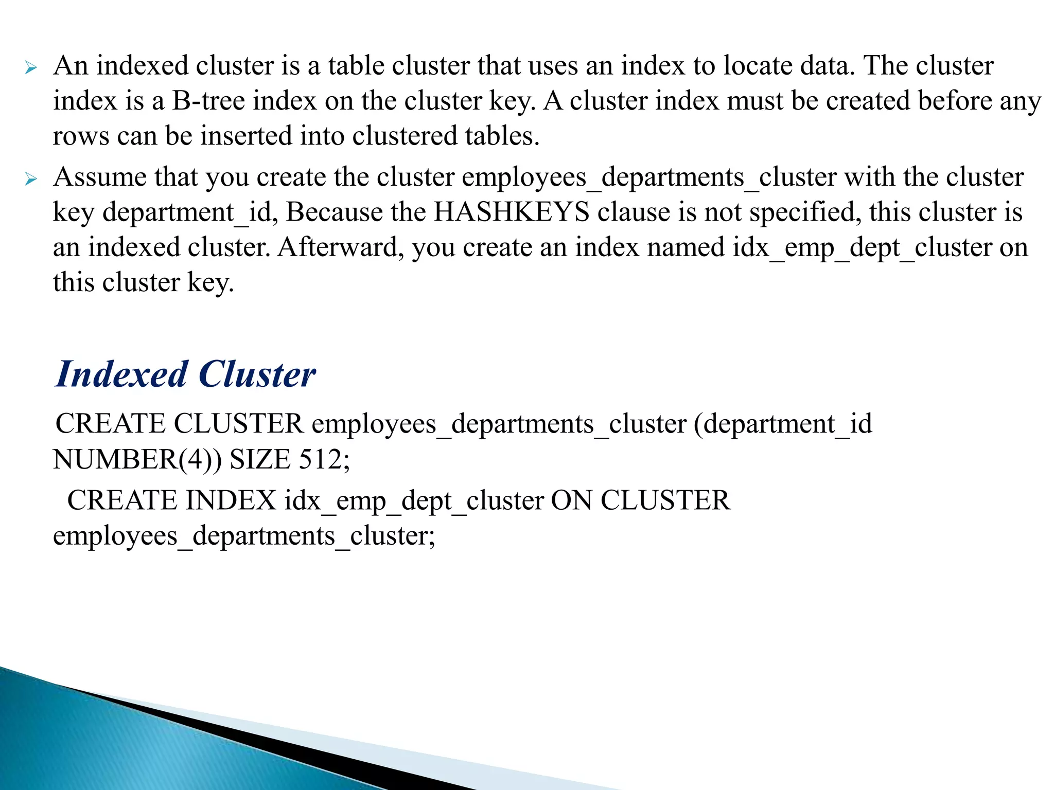  An indexed cluster is a table cluster that uses an index to locate data. The cluster
index is a B-tree index on the cluster key. A cluster index must be created before any
rows can be inserted into clustered tables.
 Assume that you create the cluster employees_departments_cluster with the cluster
key department_id, Because the HASHKEYS clause is not specified, this cluster is
an indexed cluster. Afterward, you create an index named idx_emp_dept_cluster on
this cluster key.
Indexed Cluster
CREATE CLUSTER employees_departments_cluster (department_id
NUMBER(4)) SIZE 512;
CREATE INDEX idx_emp_dept_cluster ON CLUSTER
employees_departments_cluster;
 