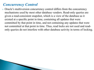 Concurrency Control
 Oracle’s multiversion concurrency control differs from the concurrency
mechanisms used by most other database vendors. Read-only queries are
given a read-consistent snapshot, which is a view of the database as it
existed at a speciﬁc point in time, containing all updates that were
committed by that point in time, and not containing any updates that were
not committed at that point in time. Thus, read locks are not used and read-
only queries do not interfere with other database activity in terms of locking.
 