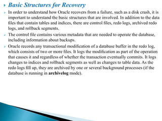  Basic Structures for Recovery
 In order to understand how Oracle recovers from a failure, such as a disk crash, it is
important to understand the basic structures that are involved. In addition to the data
ﬁles that contain tables and indices, there are control ﬁles, redo logs, archived redo
logs, and rollback segments.
 The control ﬁle contains various metadata that are needed to operate the database,
including information about backups.
 Oracle records any transactional modiﬁcation of a database buffer in the redo log,
which consists of two or more ﬁles. It logs the modiﬁcation as part of the operation
that causes it and regardless of whether the transaction eventually commits. It logs
changes to indices and rollback segments as well as changes to table data. As the
redo logs ﬁll up, they are archived by one or several background processes (if the
database is running in archivelog mode).
 