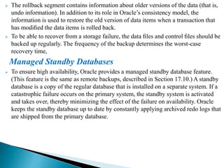 The rollback segment contains information about older versions of the data (that is,
undo information). In addition to its role in Oracle’s consistency model, the
information is used to restore the old version of data items when a transaction that
has modiﬁed the data items is rolled back.
 To be able to recover from a storage failure, the data ﬁles and control ﬁles should be
backed up regularly. The frequency of the backup determines the worst-case
recovery time,
Managed Standby Databases
 To ensure high availability, Oracle provides a managed standby database feature.
(This feature is the same as remote backups, described in Section 17.10.) A standby
database is a copy of the regular database that is installed on a separate system. If a
catastrophic failure occurs on the primary system, the standby system is activated
and takes over, thereby minimizing the effect of the failure on availability. Oracle
keeps the standby database up to date by constantly applying archived redo logs that
are shipped from the primary database.
 