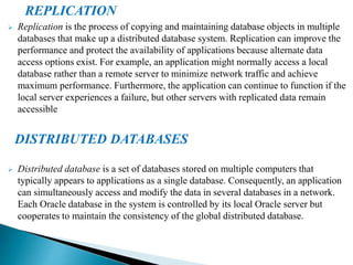 REPLICATION
 Replication is the process of copying and maintaining database objects in multiple
databases that make up a distributed database system. Replication can improve the
performance and protect the availability of applications because alternate data
access options exist. For example, an application might normally access a local
database rather than a remote server to minimize network traffic and achieve
maximum performance. Furthermore, the application can continue to function if the
local server experiences a failure, but other servers with replicated data remain
accessible
DISTRIBUTED DATABASES
 Distributed database is a set of databases stored on multiple computers that
typically appears to applications as a single database. Consequently, an application
can simultaneously access and modify the data in several databases in a network.
Each Oracle database in the system is controlled by its local Oracle server but
cooperates to maintain the consistency of the global distributed database.
 