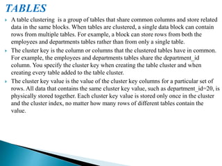 TABLES
 A table clustering is a group of tables that share common columns and store related
data in the same blocks. When tables are clustered, a single data block can contain
rows from multiple tables. For example, a block can store rows from both the
employees and departments tables rather than from only a single table.
 The cluster key is the column or columns that the clustered tables have in common.
For example, the employees and departments tables share the department_id
column. You specify the cluster key when creating the table cluster and when
creating every table added to the table cluster.
 The cluster key value is the value of the cluster key columns for a particular set of
rows. All data that contains the same cluster key value, such as department_id=20, is
physically stored together. Each cluster key value is stored only once in the cluster
and the cluster index, no matter how many rows of different tables contain the
value.
 