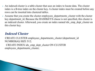  An indexed cluster is a table cluster that uses an index to locate data. The cluster
index is a B-tree index on the cluster key. A cluster index must be created before any
rows can be inserted into clustered tables.
 Assume that you create the cluster employees_departments_cluster with the cluster
key department_id, Because the HASHKEYS clause is not specified, this cluster is
an indexed cluster. Afterward, you create an index named idx_emp_dept_cluster on
this cluster key.
Indexed Cluster
CREATE CLUSTER employees_departments_cluster (department_id
NUMBER(4)) SIZE 512;
CREATE INDEX idx_emp_dept_cluster ON CLUSTER
employees_departments_cluster;
 