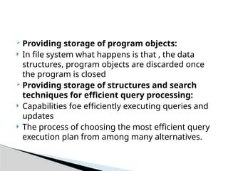  Providing storage of program objects:
 In file system what happens is that , the data
structures, program objects are discarded once
the program is closed
 Providing storage of structures and search
techniques for efficient query processing:
 Capabilities foe efficiently executing queries and
updates
 The process of choosing the most efficient query
execution plan from among many alternatives.
 