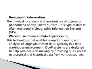  Geographic information:
The physical location and characteristics of objects or
phenomena on the Earth's surface. This type of data is
often managed in Geographic Information Systems
(GIS).
 Warehouse online analytical processing:
This technology that enables complex querying and
analysis of large volumes of data, typically in a data
warehouse environment. OLAP systems are designed
to help with decision-making by providing quick access
to analytical and historical data from various sources.
 