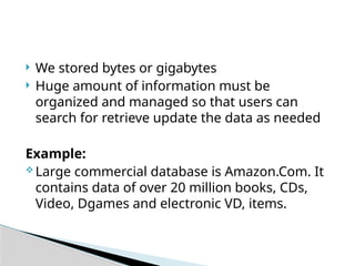  We stored bytes or gigabytes
 Huge amount of information must be
organized and managed so that users can
search for retrieve update the data as needed
Example:
 Large commercial database is Amazon.Com. It
contains data of over 20 million books, CDs,
Video, Dgames and electronic VD, items.
 