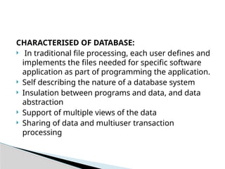 CHARACTERISED OF DATABASE:
 In traditional file processing, each user defines and
implements the files needed for specific software
application as part of programming the application.
 Self describing the nature of a database system
 Insulation between programs and data, and data
abstraction
 Support of multiple views of the data
 Sharing of data and multiuser transaction
processing
 