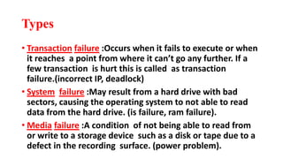 Types
• Transaction failure :Occurs when it fails to execute or when
it reaches a point from where it can’t go any further. If a
few transaction is hurt this is called as transaction
failure.(incorrect IP, deadlock)
• System failure :May result from a hard drive with bad
sectors, causing the operating system to not able to read
data from the hard drive. (is failure, ram failure).
• Media failure :A condition of not being able to read from
or write to a storage device such as a disk or tape due to a
defect in the recording surface. (power problem).
 