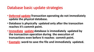 Database basic update strategies
• Deferred update:Transaction operating do not immediately
update the physical database.
• Database is physically updated only after the transaction
reaches it’s commit point.
• Immediate update:database is immediately updated by
the transaction operation during the execution of
transactions even before it reaches commit point.
• Example :word-to save the file and immediately updated.
 