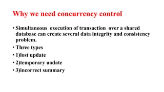 Why we need concurrency control
• Simultaneous execution of transaction over a shared
database can create several data integrity and consistency
problem.
• Three types
• 1)lost update
• 2)temporary uodate
• 3)incorrect summary
 