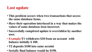 Lost update
• This problem occurs when two transactions that access
the same database items.
• Have their operation interlaced in a way that makes the
values of same database item incorrect.
• Successfully completed update is overridden by another
user.
• Example:T1 withdraws $10 from an account with
balance initially $ 100.
• T2 deposits $100 into same accoint
• Serially final balance would be $190.
 