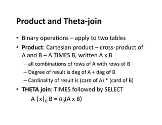 Product and Theta-join
• Binary operations – apply to two tables
• Product: Cartesian product – cross-product of
A and B – A TIMES B, written A x B
– all combinations of rows of A with rows of B– all combinations of rows of A with rows of B
– Degree of result is deg of A + deg of B
– Cardinality of result is (card of A) * (card of B)
• THETA join: TIMES followed by SELECT
A |x|θ B = σθ(A x B)
 