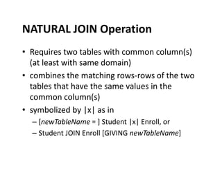 NATURAL JOIN Operation
• Requires two tables with common column(s)
(at least with same domain)
• combines the matching rows-rows of the two
tables that have the same values in thetables that have the same values in the
common column(s)
• symbolized by |x| as in
– [newTableName = ] Student |x| Enroll, or
– Student JOIN Enroll [GIVING newTableName]
 