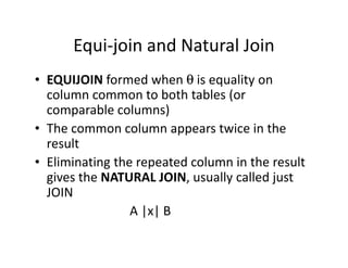 Equi-join and Natural Join
• EQUIJOIN formed when θ is equality on
column common to both tables (or
comparable columns)
• The common column appears twice in the• The common column appears twice in the
result
• Eliminating the repeated column in the result
gives the NATURAL JOIN, usually called just
JOIN
A |x| B
 