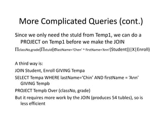 More Complicated Queries (cont.)
Since we only need the stuId from Temp1, we can do a
PROJECT on Temp1 before we make the JOIN
ΠclassNo,grade(ΠstuId(σlastName=‘Chen’ ^ firstName=‘Ann’(Student))|X|Enroll)
A third way is:A third way is:
JOIN Student, Enroll GIVING Tempa
SELECT Tempa WHERE lastName=‘Chin’ AND firstName = ‘Ann’
GIVING Tempb
PROJECT Tempb Over (classNo, grade)
But it requires more work by the JOIN (produces 54 tubles), so is
less efficient
 