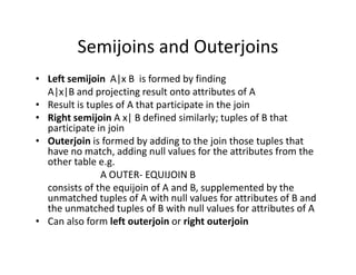 Semijoins and Outerjoins
• Left semijoin A|x B is formed by finding
A|x|B and projecting result onto attributes of A
• Result is tuples of A that participate in the join
• Right semijoin A x| B defined similarly; tuples of B that
participate in join
• Outerjoin is formed by adding to the join those tuples that• Outerjoin is formed by adding to the join those tuples that
have no match, adding null values for the attributes from the
other table e.g.
A OUTER- EQUIJOIN B
consists of the equijoin of A and B, supplemented by the
unmatched tuples of A with null values for attributes of B and
the unmatched tuples of B with null values for attributes of A
• Can also form left outerjoin or right outerjoin
 
