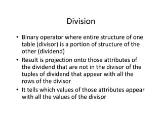 Division
• Binary operator where entire structure of one
table (divisor) is a portion of structure of the
other (dividend)
• Result is projection onto those attributes of• Result is projection onto those attributes of
the dividend that are not in the divisor of the
tuples of dividend that appear with all the
rows of the divisor
• It tells which values of those attributes appear
with all the values of the divisor
 