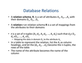 Database Relations
• A relation schema, R, is a set of attributes A1, A2,…,An with
their domains D1, D2,…Dn
• A relation r on relation schema R is a set of mappings from
the attributes to their domains
• r is a set of n-tuples (A1:d1, A2:d2, …, An:dn) such that d1ε D1,
d2 εD2 , …, dn εDn
– Mapping the data in domain Dn to the attribute An
• In a table to represent the relation, list the Ai as column
headings, and let the (d1, d2, …dn) become the n-tuples, the
rows of the table
• The name of the attribute becomes the name of the
column
 