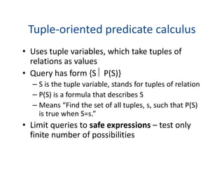 Tuple-oriented predicate calculus
• Uses tuple variables, which take tuples of
relations as values
• Query has form {S  P(S)}
– S is the tuple variable, stands for tuples of relation– S is the tuple variable, stands for tuples of relation
– P(S) is a formula that describes S
– Means “Find the set of all tuples, s, such that P(S)
is true when S=s.”
• Limit queries to safe expressions – test only
finite number of possibilities
 