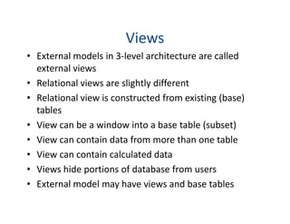 Views
• External models in 3-level architecture are called
external views
• Relational views are slightly different
• Relational view is constructed from existing (base)
tablestables
• View can be a window into a base table (subset)
• View can contain data from more than one table
• View can contain calculated data
• Views hide portions of database from users
• External model may have views and base tables
 