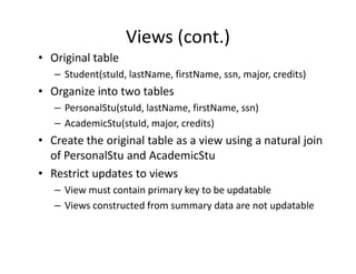 Views (cont.)
• Original table
– Student(stuId, lastName, firstName, ssn, major, credits)
• Organize into two tables
– PersonalStu(stuId, lastName, firstName, ssn)
– AcademicStu(stuId, major, credits)
• Create the original table as a view using a natural join• Create the original table as a view using a natural join
of PersonalStu and AcademicStu
• Restrict updates to views
– View must contain primary key to be updatable
– Views constructed from summary data are not updatable
 