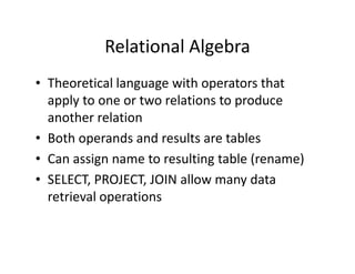 Relational Algebra
• Theoretical language with operators that
apply to one or two relations to produce
another relation
• Both operands and results are tables• Both operands and results are tables
• Can assign name to resulting table (rename)
• SELECT, PROJECT, JOIN allow many data
retrieval operations
 