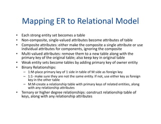 Mapping ER to Relational Model
• Each strong entity set becomes a table
• Non-composite, single-valued attributes become attributes of table
• Composite attributes: either make the composite a single attribute or use
individual attributes for components, ignoring the composite
• Multi-valued attributes: remove them to a new table along with the
primary key of the original table; also keep key in original table
• Weak entity sets become tables by adding primary key of owner entity• Weak entity sets become tables by adding primary key of owner entity
• Binary Relationships:
– 1:M-place primary key of 1 side in table of M side as foreign key
– 1:1- make sure they are not the same entity. If not, use either key as foreign
key in the other table
– M:M-create a relationship table with primary keys of related entities, along
with any relationship attributes
• Ternary or higher degree relationships: construct relationship table of
keys, along with any relationship attributes
 