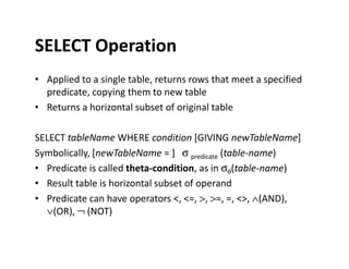 SELECT Operation
• Applied to a single table, returns rows that meet a specified
predicate, copying them to new table
• Returns a horizontal subset of original table
SELECT tableName WHERE condition [GIVING newTableName]SELECT tableName WHERE condition [GIVING newTableName]
Symbolically, [newTableName = ] σ predicate (table-name)
• Predicate is called theta-condition, as in σθ(table-name)
• Result table is horizontal subset of operand
• Predicate can have operators <, <=, >, >=, =, <>, ∧(AND),
∨(OR), ¬ (NOT)
 