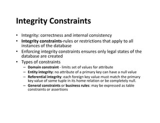 Integrity Constraints
• Integrity: correctness and internal consistency
• Integrity constraints-rules or restrictions that apply to all
instances of the database
• Enforcing integrity constraints ensures only legal states of the
database are created
• Types of constraints• Types of constraints
– Domain constraint - limits set of values for attribute
– Entity integrity: no attribute of a primary key can have a null value
– Referential integrity: each foreign key value must match the primary
key value of some tuple in its home relation or be completely null.
– General constraints or business rules: may be expressed as table
constraints or assertions
 