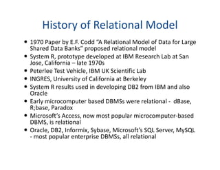 History of Relational Model
1970 Paper by E.F. Codd “A Relational Model of Data for Large
Shared Data Banks” proposed relational model
System R, prototype developed at IBM Research Lab at San
Jose, California – late 1970s
Peterlee Test Vehicle, IBM UK Scientific Lab
INGRES, University of California at Berkeley
System R results used in developing DB2 from IBM and alsoSystem R results used in developing DB2 from IBM and also
Oracle
Early microcomputer based DBMSs were relational - dBase,
R;base, Paradox
Microsoft’s Access, now most popular microcomputer-based
DBMS, is relational
Oracle, DB2, Informix, Sybase, Microsoft’s SQL Server, MySQL
- most popular enterprise DBMSs, all relational
 