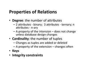 Properties of Relations
• Degree: the number of attributes
– 2 attributes - binary; 3 attributes - ternary; n
attributes - n-ary
– A property of the intension – does not change
unless database design changesunless database design changes
• Cardinality: the number of tuples
– Changes as tuples are added or deleted
– A property of the extension – changes often
• Keys
• Integrity constraints
 