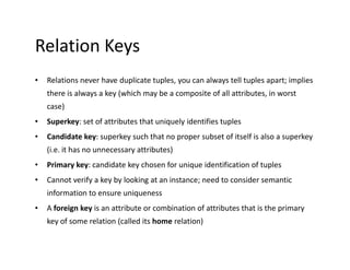 Relation Keys
• Relations never have duplicate tuples, you can always tell tuples apart; implies
there is always a key (which may be a composite of all attributes, in worst
case)
• Superkey: set of attributes that uniquely identifies tuples
• Candidate key: superkey such that no proper subset of itself is also a superkey• Candidate key: superkey such that no proper subset of itself is also a superkey
(i.e. it has no unnecessary attributes)
• Primary key: candidate key chosen for unique identification of tuples
• Cannot verify a key by looking at an instance; need to consider semantic
information to ensure uniqueness
• A foreign key is an attribute or combination of attributes that is the primary
key of some relation (called its home relation)
 