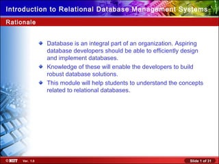 Introduction to Relational Database Management Systems
Rationale


                Database is an integral part of an organization. Aspiring
                database developers should be able to efficiently design
                and implement databases.
                Knowledge of these will enable the developers to build
                robust database solutions.
                This module will help students to understand the concepts
                related to relational databases.




     Ver. 1.0                                                       Slide 1 of 31
 