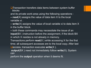 Transaction transfers data items between system buffer
blocks
and its private work-area using the following operations :
– read(X) assigns the value of data item X to the local
variable xi .
– write(X) assigns the value of local variable xi to data item X
in the buffer block.
– both these commands may necessitate the issue of an
input(BX ) instruction before the assignment, if the block BX
in which X resides is not already in memory.
Transactions perform read(X ) while accessing X for the first
time; all subsequent accesses are to the local copy. After last
access, transaction executes write(X ).
output(BX ) need not immediately follow write(X). System
can
perform the output operation when it deems fit.
 