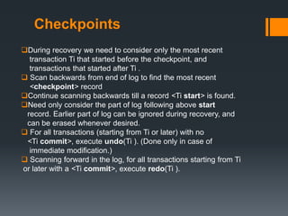 Checkpoints
During recovery we need to consider only the most recent
transaction Ti that started before the checkpoint, and
transactions that started after Ti .
 Scan backwards from end of log to find the most recent
<checkpoint> record
Continue scanning backwards till a record <Ti start> is found.
Need only consider the part of log following above start
record. Earlier part of log can be ignored during recovery, and
can be erased whenever desired.
 For all transactions (starting from Ti or later) with no
<Ti commit>, execute undo(Ti ). (Done only in case of
immediate modification.)
 Scanning forward in the log, for all transactions starting from Ti
or later with a <Ti commit>, execute redo(Ti ).
 