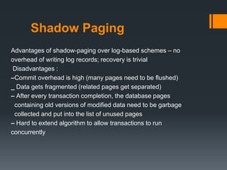 Shadow Paging
Advantages of shadow-paging over log-based schemes – no
overhead of writing log records; recovery is trivial
Disadvantages :
–Commit overhead is high (many pages need to be flushed)
_ Data gets fragmented (related pages get separated)
– After every transaction completion, the database pages
containing old versions of modified data need to be garbage
collected and put into the list of unused pages
– Hard to extend algorithm to allow transactions to run
concurrently
 