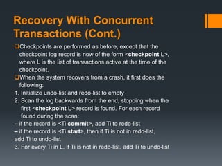 Recovery With Concurrent
Transactions (Cont.)
Checkpoints are performed as before, except that the
checkpoint log record is now of the form <checkpoint L>,
where L is the list of transactions active at the time of the
checkpoint.
When the system recovers from a crash, it first does the
following:
1. Initialize undo-list and redo-list to empty
2. Scan the log backwards from the end, stopping when the
first <checkpoint L> record is found. For each record
found during the scan:
– if the record is <Ti commit>, add Ti to redo-list
– if the record is <Ti start>, then if Ti is not in redo-list,
add Ti to undo-list
3. For every Ti in L, if Ti is not in redo-list, add Ti to undo-list
 