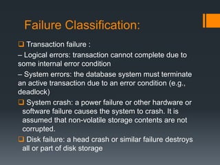 Failure Classification:
 Transaction failure :
– Logical errors: transaction cannot complete due to
some internal error condition
– System errors: the database system must terminate
an active transaction due to an error condition (e.g.,
deadlock)
 System crash: a power failure or other hardware or
software failure causes the system to crash. It is
assumed that non-volatile storage contents are not
corrupted.
 Disk failure: a head crash or similar failure destroys
all or part of disk storage
 