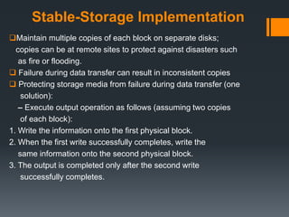Stable-Storage Implementation
Maintain multiple copies of each block on separate disks;
copies can be at remote sites to protect against disasters such
as fire or flooding.
 Failure during data transfer can result in inconsistent copies
 Protecting storage media from failure during data transfer (one
solution):
– Execute output operation as follows (assuming two copies
of each block):
1. Write the information onto the first physical block.
2. When the first write successfully completes, write the
same information onto the second physical block.
3. The output is completed only after the second write
successfully completes.
 