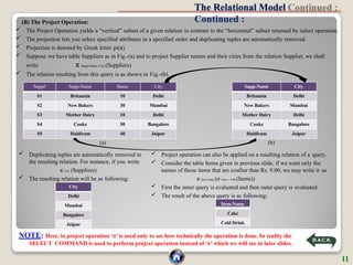 The Relational Model
Continued :
NOTE: Here, in project operation ‘π’ is used only to see how technically the operation is done. In reality the
SELECT COMMAND is used to perform projext operation instead of ‘π’ which we will see in later slides.
(B) The Project Operation:
 The Project Operation yields a “vertical” subset of a given relation in contrast to the “horizontal” subset returned by select operation.
 The projection lets you select specified attributes in a specified order and duplicating tuples are automatically removed.
 Projection is denoted by Greek letter pi(π).
 Suppose we have table Suppliers as in Fig.-(a) and to project Supplier names and their cities from the relation Supplier, we shall
write π Supp-Name, City (Suppliers)
 The relation resulting from this query is as shown in Fig.-(b).
(b)
Supp# Supp-Name Status City
S1 Britannia 10 Delhi
S2 New Bakers 30 Mumbai
S3 Mother Dairy 10 Delhi
S4 Cookz 50 Bangalore
S5 Haldiram 40 Jaipur
Supp-Name City
Britannia Delhi
New Bakers Mumbai
Mother Dairy Delhi
Cookz Bangalore
Haldiram Jaipur
City
Delhi
Mumbai
Bangalore
Jaipur
(a)
 Duplicating tuples are automatically removed in
the resulting relation. For instance, if you write
π City (Suppliers)
 The resulting relation will be as following:
 Project operation can also be applied on a resulting relation of a query.
 Consider the table Items given in previous slide, if we want only the
names of those items that are costlier than Rs. 9.00, we may write it as
π Item-Name (σ Price > 9.00 (Items))
 First the inner query is evaluated and then outer query is evaluated.
 The result of the above query is as following:
Item-Name
Cake
Cold Drink
11
 