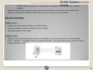 MySQL Database
System:
MySQL Database System is a combination of a MySQL server instance and a MySQL
database.
MySQL database system operates using client/server architecture, in which the server runs on the
machine containing the databases and clients connect to the server over a network.
SQL Server and Clients:
MySQL Server :
 Listens for client request coming in over the network
 Accesses database contents according to those requests
 Provides contents to the clients
MySQL Clients:
 MySQL clients are programs that connect to the MySQL server and issue queries in a pre-specified
format. MySQL is compatible with the standards based SQL. The client program may contact the server
programmatically or manually.
18
 