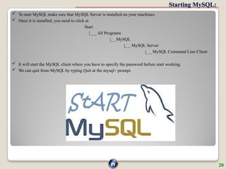 Starting MySQL:
 To start MySQL make sure that MySQL Server is installed on your machines.
 Once it is installed, you need to click at
Start
| _ _ All Programs
|_ _MySQL
|_ _ MySQL Server
|_ _ MySQL Command Line Client
 It will start the MySQL client where you have to specify the password before start working.
 We can quit from MySQL by typing Quit at the mysql> prompt.
20
 