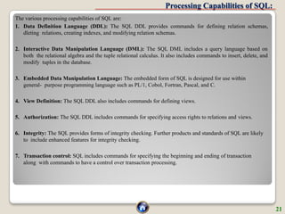 Processing Capabilities of SQL:
The various processing capabilities of SQL are:
1. Data Definition Language (DDL): The SQL DDL provides commands for defining relation schemas,
dleting relations, creating indexes, and modifying relation schemas.
2. Interactive Data Manipulation Language (DML): The SQL DML includes a query language based on
both the relational algebra and the tuple relational calculus. It also includes commands to insert, delete, and
modify tuples in the database.
3. Embedded Data Manipulation Language: The embedded form of SQL is designed for use within
general- purpose programming language such as PL/1, Cobol, Fortran, Pascal, and C.
4. View Definition: The SQL DDL also includes commands for defining views.
5. Authorization: The SQL DDL includes commands for specifying access rights to relations and views.
6. Integrity: The SQL provides forms of integrity checking. Further products and standards of SQL are likely
to include enhanced features for integrity checking.
7. Transaction control: SQL includes commands for specifying the beginning and ending of transaction
along with commands to have a control over transaction processing.
21
 