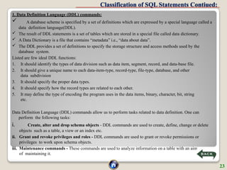 Classification of SQL Statements Contiued:
1. Data Definition Language (DDL) commands:
 A database scheme is specified by a set of definitions which are expressed by a special language called a
data definition language(DDL).
 The result of DDL statements is a set of tables which are stored in a special file called data dictionary.
 A Data Dictionary is a file that contains “metadata” i.e., “data about data”.
 The DDL provides a set of definitions to specify the storage structure and access methods used by the
database system.
Listed are few ideal DDL functions:
1. It should identify the types of data division such as data item, segment, record, and data-base file.
2. It should give a unique name to each data-item-type, record-type, file-type, database, and other
data subdivision
3. It should specify the proper data types.
4. It should specify how the record types are related to each other.
5. It may define the type of encoding the program uses in the data items, binary, character, bit, string
etc.
Data Definition Language (DDL) commands allow us to perform tasks related to data definition. One can
perform the following tasks:
i. Create, alter and drop schema objects - DDL commands are used to create, define, change or delete
objects such as a table, a view or an index etc.
ii. Grant and revoke privileges and roles - DDL commands are used to grant or revoke permissions or
privileges to work upon schema objects.
iii. Maintenance commands - These commands are used to analyze information on a table with an aim
of maintaining it.
23
 