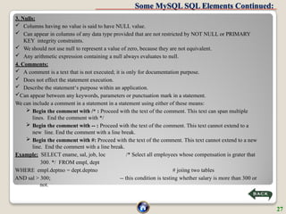 Some MySQL SQL Elements Continued:
3. Nulls:
 Columns having no value is said to have NULL value.
 Can appear in columns of any data type provided that are not restricted by NOT NULL or PRIMARY
KEY integrity constraints.
 We should not use null to represent a value of zero, because they are not equivalent.
 Any arithmetic expression containing a null always evaluates to null.
4. Comments:
 A comment is a text that is not executed; it is only for documentation purpose.
 Does not effect the statement execution.
 Describe the statement‘s purpose within an application.
Can appear between any keywords, parameters or punctuation mark in a statement.
We can include a comment in a statement in a statement using either of these means:
 Begin the comment with /* : Proceed with the text of the comment. This text can span multiple
lines. End the comment with */
 Begin the comment with -- : Proceed with the text of the comment. This text cannot extend to a
new line. End the comment with a line break.
 Begin the comment with #: Proceed with the text of the comment. This text cannot extend to a new
line. End the comment with a line break.
Example: SELECT ename, sal, job, loc /* Select all employees whose compensation is grater that
300. */ FROM empl, dept
WHERE empl.deptno = dept.deptno # joiing two tables
AND sal > 300; -- this condition is testing whether salary is more than 300 or
not.
27
 