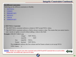 Integrity Constraints Continued:
(B) Different Constraints:
Following are the different constraints in MySQL:
1. NOT NULL
2. UNIQUE
3. PRIMARY KEY
4. DEFAULT
5. CHECK
6. FOREIGN KEY
1. NOT NULL Constraint
 The NOT NULL constraint enforces a column to NOT accept NULL values.
 The NOT NULL constraint enforces a field to always contain a value. This means that you cannot insert a
new record, or update a record without adding a value to this field.
Example: CREATE TABLE emp
NOT NULL,
NOT
NULL,
NOT NULL,
(
Eno
Ename
Job
Salary
integer
char(20)
char(20)
decimal
);
The above table enforces the Eno column and the Ename column to not accept NULL
values.
NOTE: MySQL also supports some other constraint such as ENUM and SET constraint that are used to define
columns that can contain only a given set of values.
30
 