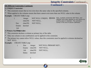 Integrity Constraints
Continued :
NOT NULL UNIQUE,
NOT NULL,
NOT NULL,
(
Eno
Ename
Job
Salary
integer
char(20)
char(20)
decimal
);
3. Primary Key Constraint:
 This constraint declares a column as primary key of the table.
 Only one column or one combination can be applied in this constraint.
 The primary key cannot allow NULL values, thus this constraints must be applied to columns declared as
NOT NULL.
Example: CREATE TABLE emp
NOT NULL PRIMARY KEY ,
NOT NULL,
NOT NULL,
( Eno
Ename
Job
Salary
integer
char(20)
char(20)
decimal
);
(B) Different Constraints Continued:
2. UNIQUE Constraint:
 This constraint ensure that no two rows have the same value in the specified columns.
 When applied to the columns ensure that there cannot exist more than one NULL value in the column.
Example: CREATE TABLE emp
Here, multiple constraints NOT NULL and
UNIQUE have been applied on one column by
putting space in between. The comma(,)
comes in the end of column definition.
31
 