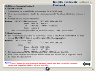 Integrity Constraints
Continued :
(B) Different Constraints Continued:
4. Default Constraint:
 A default value can be specified for a column using the DEFAULT clause.
 When a user does not enter a value for the column, automatically the defined default value is inserted in
field.
 A column can have only one default value.
Example: CREATE TABLE emp NOT NULL PRIMARY KEY ,
NOT NULL,
DEFAULT = ‘CLERK’,
( Eno
Ename
Job
Salary
integer
char(20)
char(20)
decimal );
Here, if no value is provided for job, the default value of ’CLERK’, will be entered.
5. Check Constraint:
 This constraint limits values that can inserted into a column of table. Check constraint will not work
because The CHECK clause is parsed but ignored by all storage engines.
Example: CREATE TABLE emp
( Eno
integer
NOT NULL PRIMARY KEY ,
Ename char(20) NOT NULL,
Job char(20) NOT NULL,
Salary decimal CHECK > 2000 );
 This statement ensure that the value inserted for salary must be greater than 2000.
 When a check constraint involves more than one column from the same table, it is specified after all
the column have been defined.
NOTE: CHECK constraint involves more than one column from the same table, it is specified after all the
columns have been defined, which we will see in letter slides.
32
 