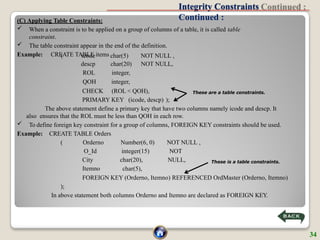 Integrity Constraints
Continued :
(C) Applying Table Constraints:
 When a constraint is to be applied on a group of columns of a table, it is called table
constraint.
 The table constraint appear in the end of the definition.
Example: CREATE TABLE items
( icode char(5) NOT NULL ,
descp char(20) NOT NULL,
ROL integer,
QOH integer,
CHECK (ROL < QOH),
PRIMARY KEY (icode, descp) );
The above statement define a primary key that have two columns namely icode and descp. It
also ensures that the ROL must be less than QOH in each row.
 To define foreign key constraint for a group of columns, FOREIGN KEY constraints should be used.
Example: CREATE TABLE Orders
( NOT NULL ,
NOT
NULL,
Orderno
O_Id
City
Itemno
Number(6, 0)
integer(15)
char(20),
char(5),
FOREIGN KEY (Orderno, Itemno) REFERENCED OrdMaster (Orderno, Itemno)
);
In above statement both columns Orderno and Itemno are declared as FOREIGN KEY.
These are a table constraints.
These is a table constraints.
34
 